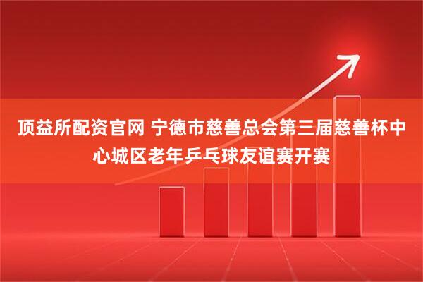 顶益所配资官网 宁德市慈善总会第三届慈善杯中心城区老年乒乓球友谊赛开赛