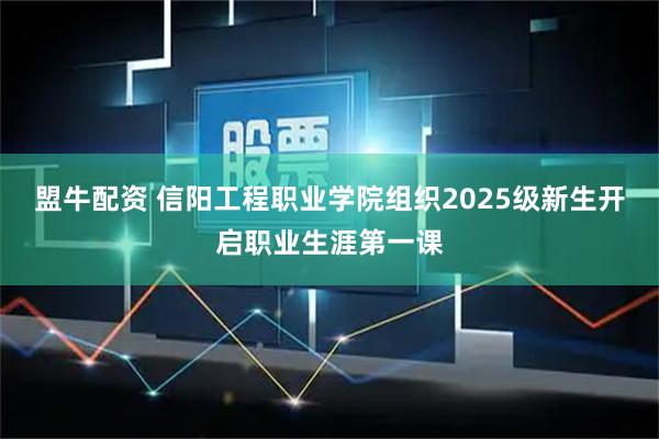 盟牛配资 信阳工程职业学院组织2025级新生开启职业生涯第一课