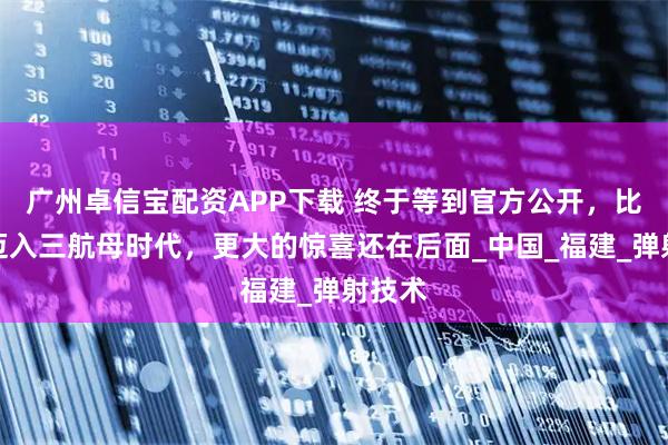广州卓信宝配资APP下载 终于等到官方公开，比海军迈入三航母时代，更大的惊喜还在后面_中国_福建_弹射技术