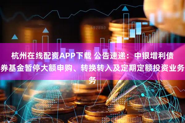 杭州在线配资APP下载 公告速递：中银增利债券基金暂停大额申购、转换转入及定期定额投资业务