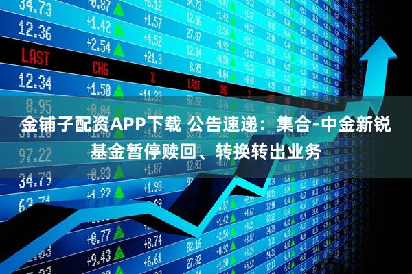金铺子配资APP下载 公告速递：集合-中金新锐基金暂停赎回、转换转出业务