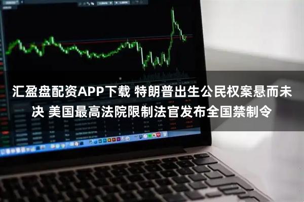 汇盈盘配资APP下载 特朗普出生公民权案悬而未决 美国最高法院限制法官发布全国禁制令