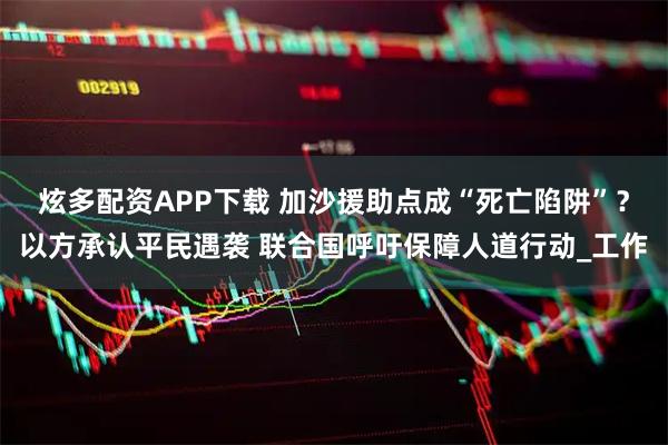 炫多配资APP下载 加沙援助点成“死亡陷阱”？以方承认平民遇袭 联合国呼吁保障人道行动_工作