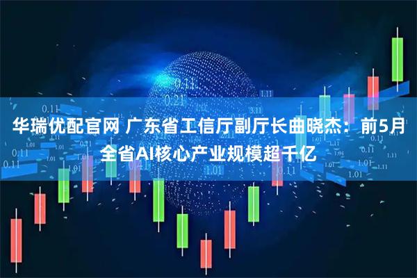 华瑞优配官网 广东省工信厅副厅长曲晓杰：前5月全省AI核心产业规模超千亿