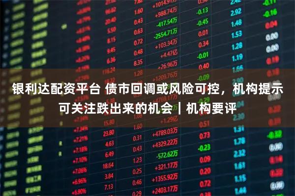 银利达配资平台 债市回调或风险可控，机构提示可关注跌出来的机会｜机构要评