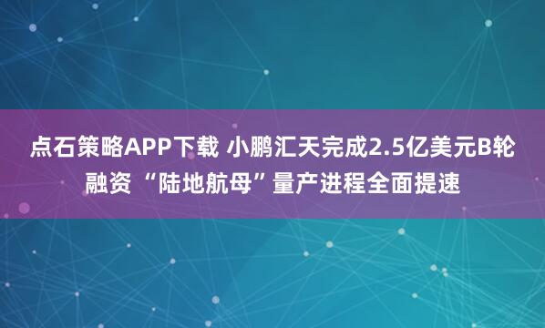 点石策略APP下载 小鹏汇天完成2.5亿美元B轮融资 “陆地航母”量产进程全面提速