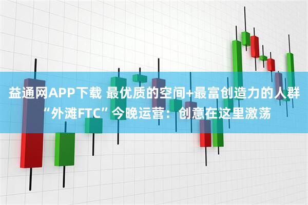 益通网APP下载 最优质的空间+最富创造力的人群 “外滩FTC”今晚运营：创意在这里激荡