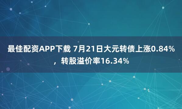 最佳配资APP下载 7月21日大元转债上涨0.84%，转股溢价率16.34%