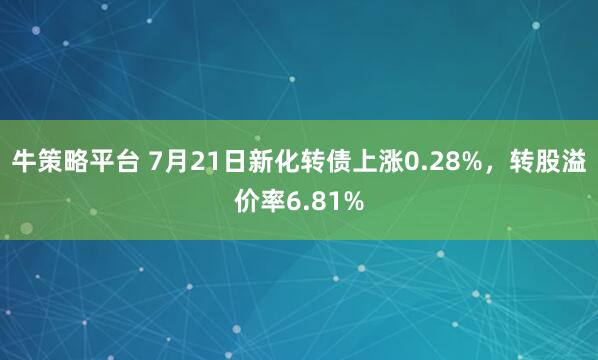 牛策略平台 7月21日新化转债上涨0.28%，转股溢价率6.81%