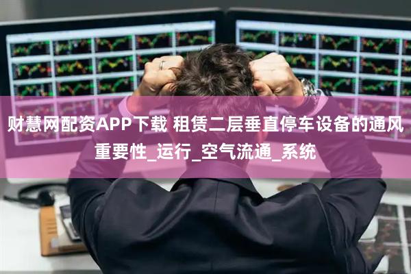 财慧网配资APP下载 租赁二层垂直停车设备的通风重要性_运行_空气流通_系统
