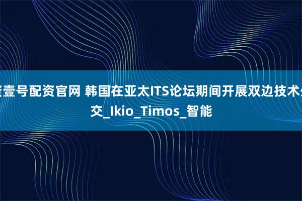 资壹号配资官网 韩国在亚太ITS论坛期间开展双边技术外交_Ikio_Timos_智能