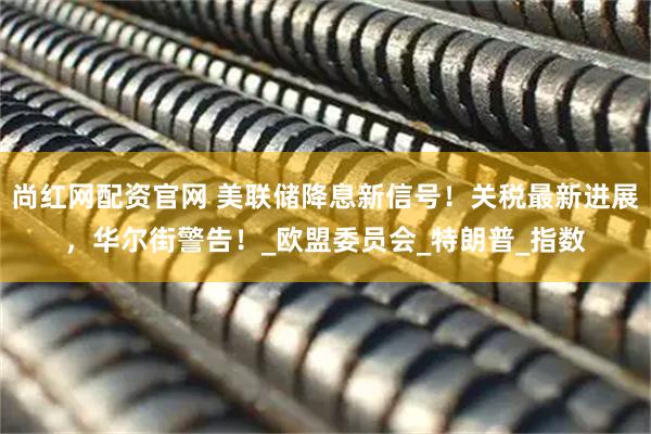 尚红网配资官网 美联储降息新信号！关税最新进展，华尔街警告！_欧盟委员会_特朗普_指数