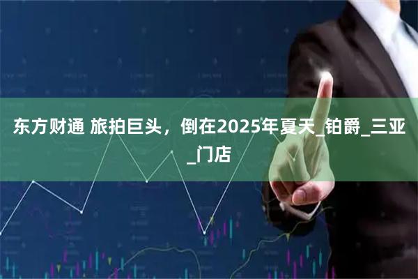 东方财通 旅拍巨头，倒在2025年夏天_铂爵_三亚_门店