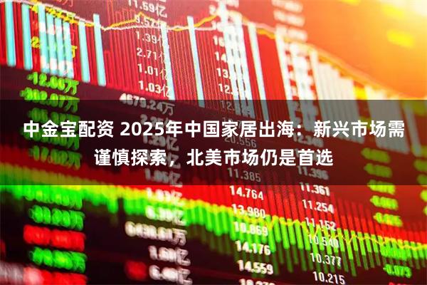 中金宝配资 2025年中国家居出海：新兴市场需谨慎探索，北美市场仍是首选