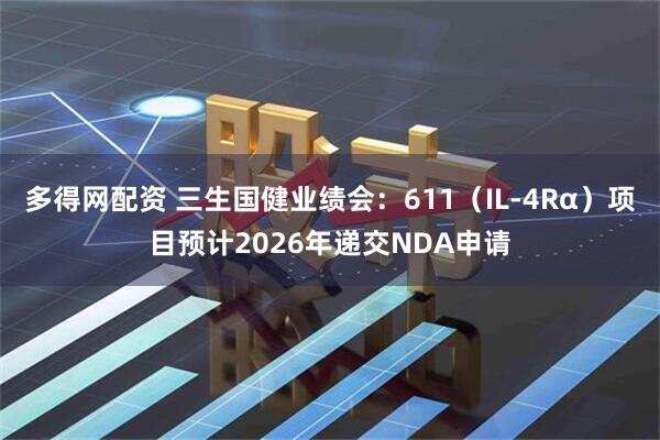 多得网配资 三生国健业绩会：611（IL-4Rα）项目预计2026年递交NDA申请