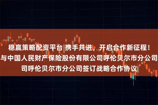 稳赢策略配资平台 携手共进，开启合作新征程！呼伦贝尔市工商联与中国人民财产保险股份有限公司呼伦贝尔市分公司签订战略合作协议