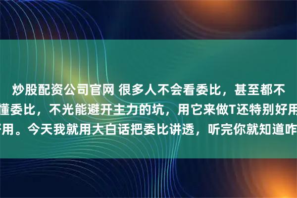 炒股配资公司官网 很多人不会看委比，甚至都不知道委比是啥！其实看懂委比，不光能避开主力的坑，用它来做T还特别好用。今天我就用大白话把委比讲透，听完你就知道咋用了，能少走很多弯路。