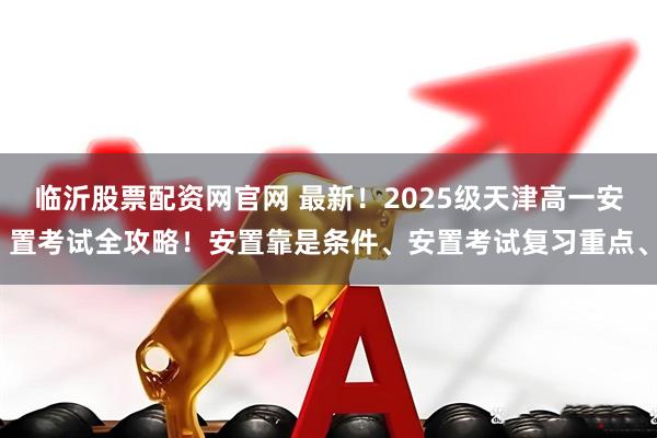 临沂股票配资网官网 最新！2025级天津高一安置考试全攻略！安置靠是条件、安置考试复习重点、