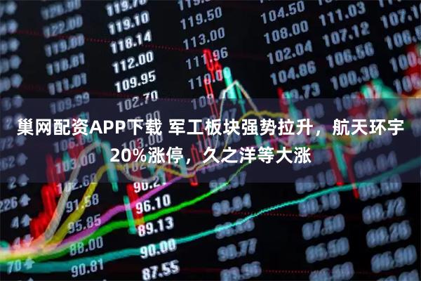 巢网配资APP下载 军工板块强势拉升，航天环宇20%涨停，久之洋等大涨