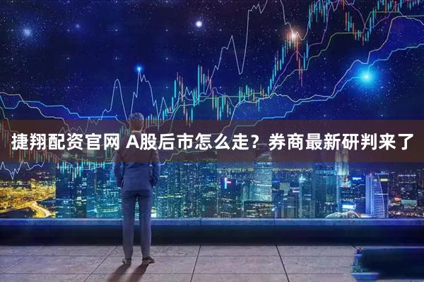 捷翔配资官网 A股后市怎么走？券商最新研判来了