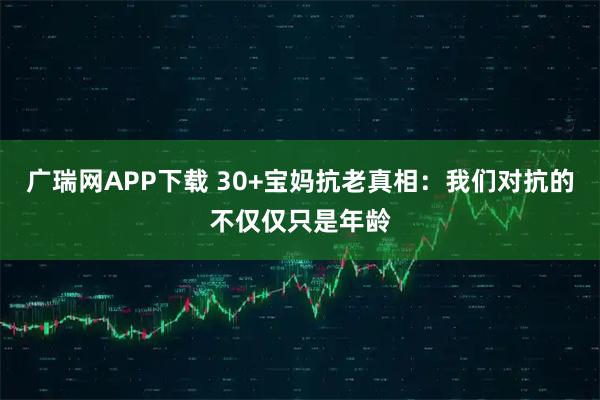 广瑞网APP下载 30+宝妈抗老真相：我们对抗的不仅仅只是年龄