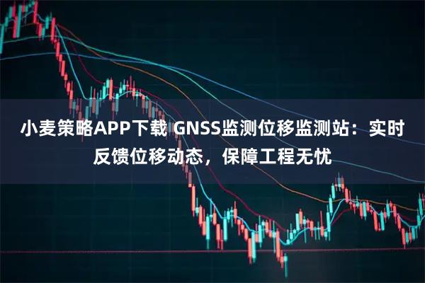 小麦策略APP下载 GNSS监测位移监测站：实时反馈位移动态，保障工程无忧