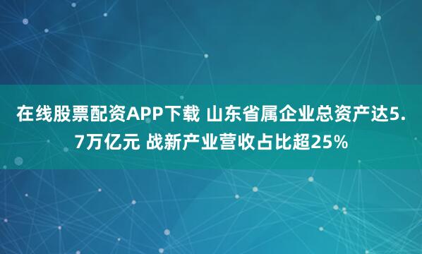 在线股票配资APP下载 山东省属企业总资产达5.7万亿元 战新产业营收占比超25%