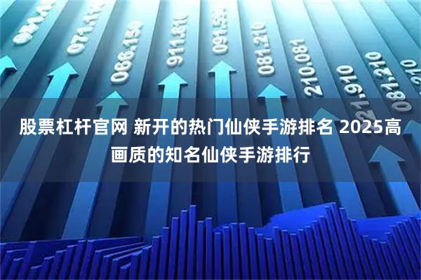 股票杠杆官网 新开的热门仙侠手游排名 2025高画质的知名仙侠手游排行