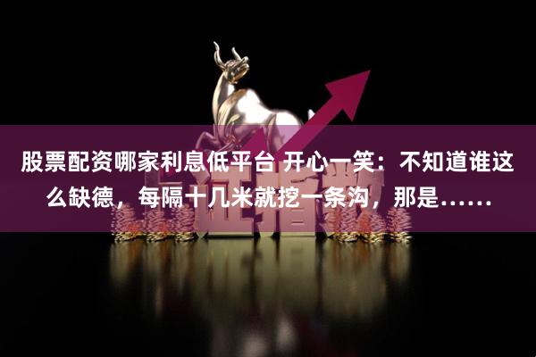 股票配资哪家利息低平台 开心一笑：不知道谁这么缺德，每隔十几米就挖一条沟，那是……