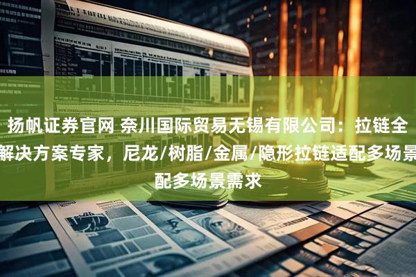 扬帆证券官网 奈川国际贸易无锡有限公司：拉链全品类解决方案专家，尼龙/树脂/金属/隐形拉链适配多场景需求