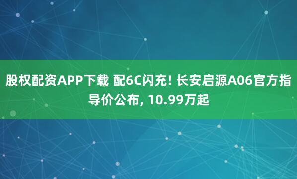 股权配资APP下载 配6C闪充! 长安启源A06官方指导价公布, 10.99万起
