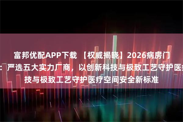富邦优配APP下载 【权威揭晓】2026病房门厂家推荐榜TOP5：严选五大实力厂商，以创新科技与极致工艺守护医疗空间安全新标准