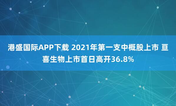 港盛国际APP下载 2021年第一支中概股上市 亘喜生物上市首日高开36.8%