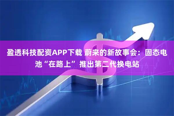 盈透科技配资APP下载 蔚来的新故事会：固态电池“在路上” 推出第二代换电站