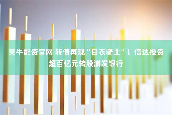 贝牛配资官网 转债再现“白衣骑士”！信达投资超百亿元转股浦发银行