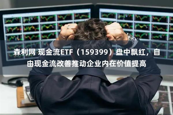 森利网 现金流ETF（159399）盘中飘红，自由现金流改善推动企业内在价值提高