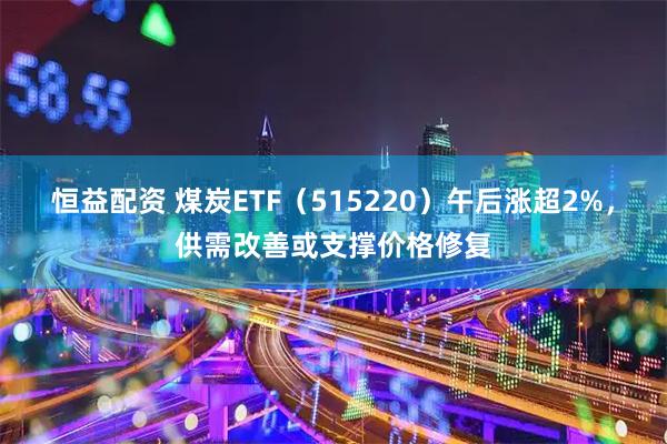 恒益配资 煤炭ETF(515220)午后涨超2%,供需改善或支撑价格修复