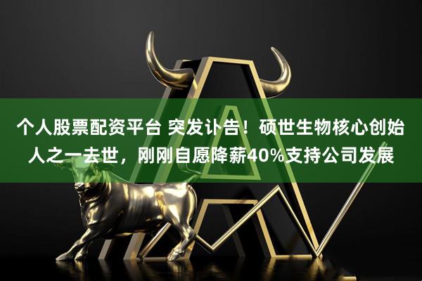 个人股票配资平台 突发讣告！硕世生物核心创始人之一去世，刚刚自愿降薪40%支持公司发展